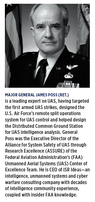 MAJOR GENERAL JAMES POSS (RET.) is a leading expert on UAS, having targeted the first armed UAS strikes, designed the U.S. Air Force’s remote split operations system for UAS control and helped design the Distributed Common Ground Station for UAS intelligence analysis.